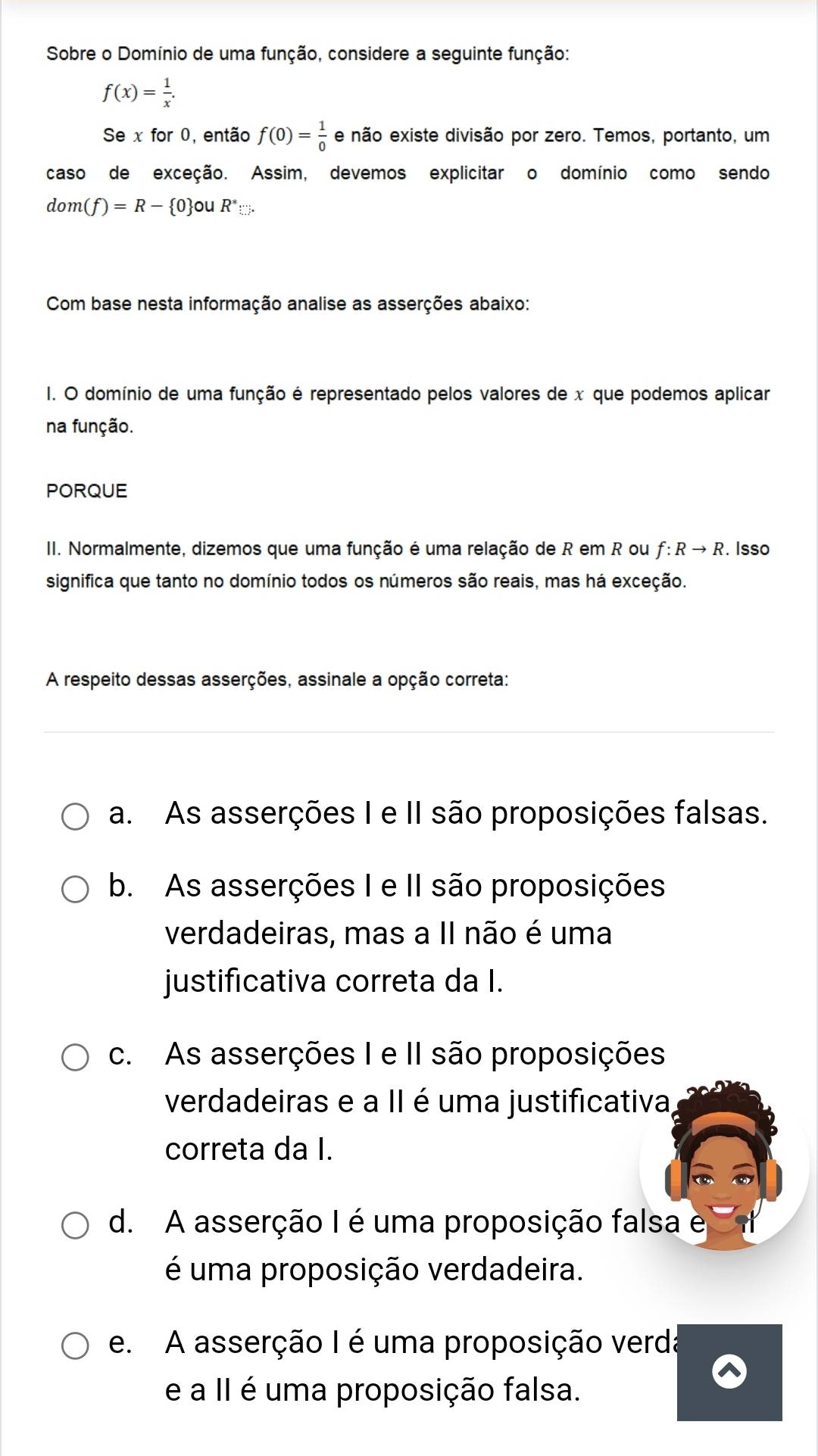 Sobre o Domínio de uma função, considere a seguinte função:
f(x)= 1/x . 
Se x for 0, então f(0)= 1/0  e não existe divisão por zero. Temos, portanto, um
caso de exceção. Assim, devemos explicitar o domínio como sendo
dom(f)=R- 0 ouR^*:... 
Com base nesta informação analise as asserções abaixo:
I. O domínio de uma função é representado pelos valores de x que podemos aplicar
na função.
PORQUE
II. Normalmente, dizemos que uma função é uma relação de R em R ou f:Rto R. Isso
significa que tanto no domínio todos os números são reais, mas há exceção.
A respeito dessas asserções, assinale a opção correta:
a. As asserções I e II são proposições falsas.
b. As asserções I e II são proposições
verdadeiras, mas a II não é uma
justificativa correta da I.
c. As asserções I e II são proposições
verdadeiras e a II é uma justificativa
correta da I.
d. A asserção I é uma proposição falsa e
é uma proposição verdadeira.
e. A asserção I é uma proposição verda
e a II é uma proposição falsa.