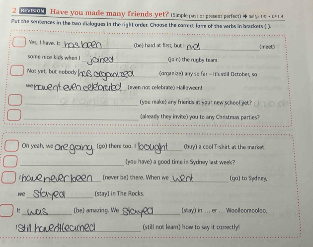 RvIsiON Have you made many friends yet? (Simple past or present perfect) SB(p.14)· GF1.4
Put the sentences in the two dialogues in the right order. Choose the correct form of the verbs in brackets ( ). 
_ 
_ 
_ 
Yes, I have. It_ (be) hard at first, but I (meet) 
some nice kids when I_ (join) the rugby team. 
Not yet, but nobody _(organize) any so far - it's still October, so 
we_ (even not celebrate) Halloween! 
_(you make) any friends at your new school yet? 
_(already they invite) you to any Christmas parties? 
_ 
_ 
Oh yeah, we (go) there too. I (buy) a cool T-shirt at the market. 
_ 
(you have) a good time in Sydney last week? 
_(never be) there. When we _(go) to Sydney, 
_ 
we (stay) in The Rocks. 
It_ (be) amazing. We_ (stay) in ... er ... Woolloomooloo. 
_ 
(still not learn) how to say it correctly!