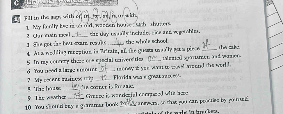 Carammeresreí== 
Fill in the gaps with of, in, for, on, to or with. 
1 My family live in an old, wooden house ... with.. shutters. 
2 Our main meal _the day usually includes rice and vegetables. 
3 She got the best exam results _the whole school. 
4 At a wedding reception in Britain, all the guests usually get a piece _the cake. 
5 In my country there are special universities _talented sportsmen and women. 
6 You need a large amount _money if you want to travel around the world. 
7 My recent business trip _Florida was a great success. 
8 The house _the corner is for sale. 
9 The weather Greece is wonderful compared with here. 
10 You should buy a grammar book _answers, so that you can practise by yourself. 
ne of the verbs in brackets.