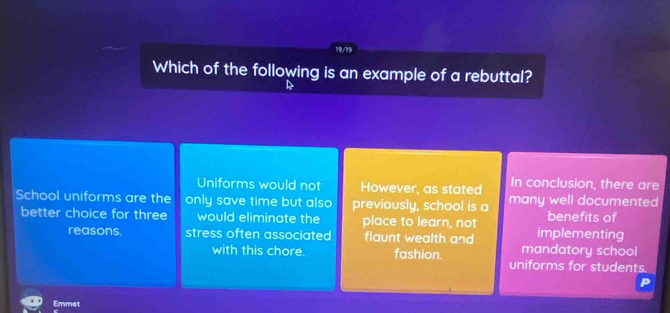 Which of the following is an example of a rebuttal?
Uniforms would not However, as stated In conclusion, there are
School uniforms are the only save time but also previously, school is a many well documented
better choice for three would eliminate the place to learn, not implementing benefits of
reasons. stress often associated flaunt wealth and
mandatory school
with this chore. fashion. uniforms for students.
Emmet