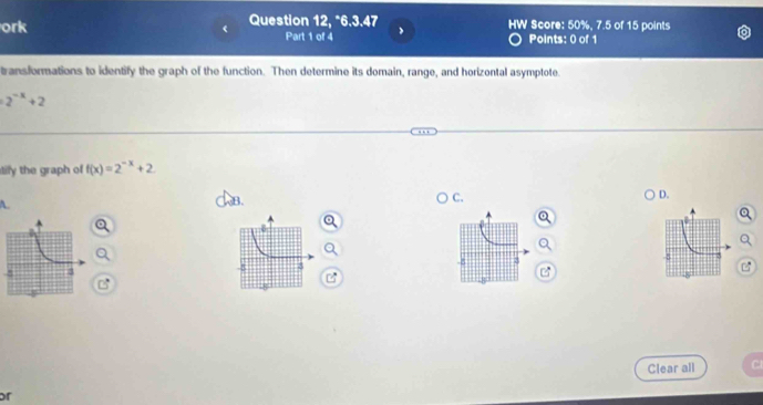 ork Question 12, *6.3.47 HW Score: 50%, 7.5 of 15 points
Part 1 of 4 Points: 0 of 1
transformations to identify the graph of the function. Then determine its domain, range, and horizontal asymptote
2^(-x)+2
ily the graph o f(x)=2^(-x)+2
B.
C.
D.
3
Clear all
or