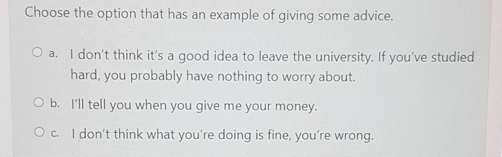 Choose the option that has an example of giving some advice.
a. I don't think it's a good idea to leave the university. If you’ve studied
hard, you probably have nothing to worry about.
b. I'll tell you when you give me your money.
c. I don’t think what you’re doing is fine, you’re wrong.