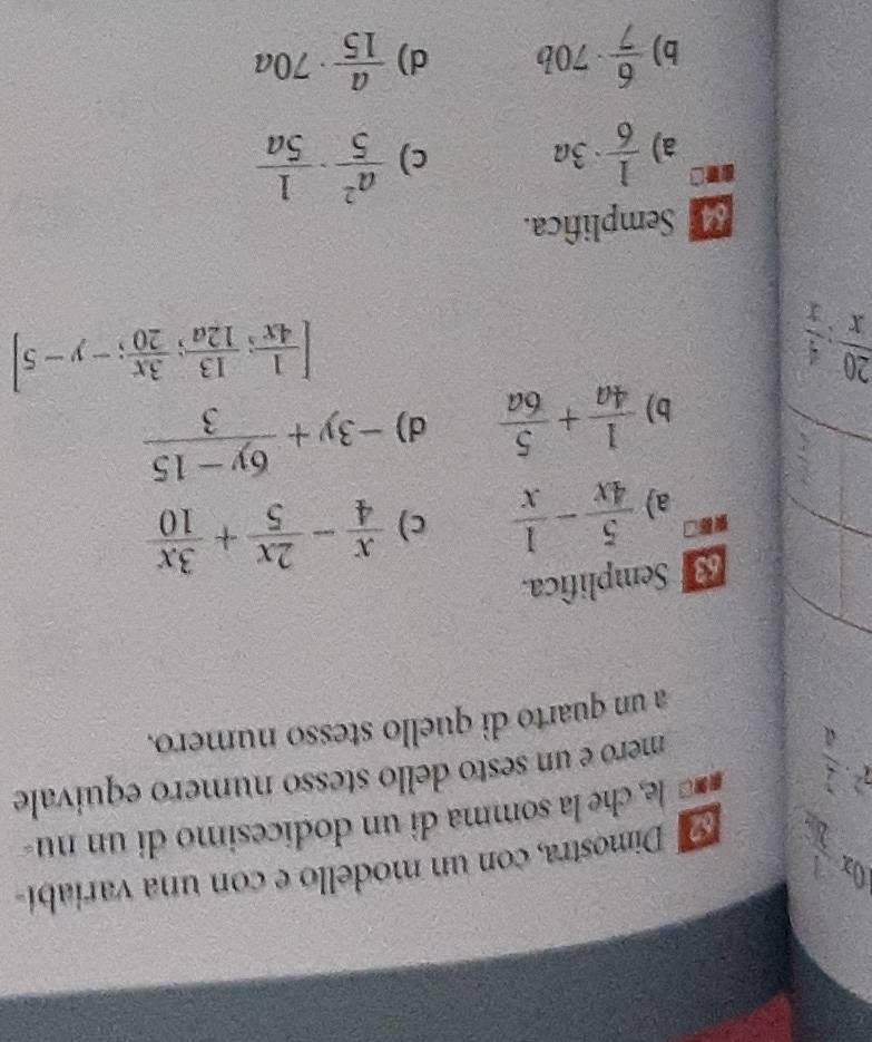 10x  Dimostra, con un modello e con una variabí
7^2·  2/4  == le, che la somma di un dodicesimo di un nu
mero e un sesto dello stesso numero equivale
a un quarto di quello stesso numero.
Semplifica.
a)  5/4x - 1/x  c)  x/4 - 2x/5 + 3x/10 
b)  1/4a + 5/6a  d) -3y+ (6y-15)/3 
 20/x : 4/x 
[ 1/4x ; 13/12a ; 3x/20 ;-y-5]
Semplifica.
ad  1/6 · 3a  a^2/5 ·  1/5a 
a)
c)
b)  6/7 · 70b d)  a/15 · 70a