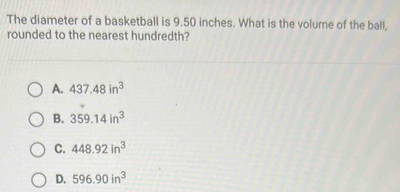 The diameter of a basketball is 9.50 inches. What is the volume of the ball,
rounded to the nearest hundredth?
A. 437.48in^3
B. 359.14in^3
C. 448.92in^3
D. 596.90in^3