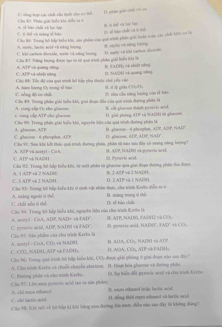 C. tổng hợp các chất cần thiết cho cơ thể. D. phân giải chất vô cơ.
Cầu 85: Phân giải hiểu khí diễn ra ở
A. tể bào chất và lục lạp.
B. ti thể và lục lạp.
C. ti thể yà màng tế bào.
D. tế bào chất và tí thể.
Câu 86: Trong hồ hấp hiểu khí, sản phẩm của quá trình phân giải hoàn toàn các chất hữu cơ là
A. nước, lactic acid và năng lượng. B. etylic vå năng lượng.
C. khi carbon dioxide, nước và năng lượng. D. nước và khí carbon dioxide.
Câu 87: Năng lượng được tạo ra từ quá trinh phân giải hiếu khí là
A. ATP và quang năng. B. FADH₂ và nhiệt năng.
C. ATP và nhiệt năng. D. NADH và quang năng.
Câu 88: Tốc độ của quá trình hô hấp phụ thuộc chủ yếu vào
A. hàm lượng O_2 trong tế bào. B. tỉ lệ giữa CO_2/O_2.
C. nồng độ cơ chất. D. nhu cầu năng lượng của tế bào.
Câu 89: Trong phân giải hiểu khí, giai đoạn đầu của quá trình đường phân là
A. cung cấp O_2 cho glucose. B. cắt glucose thành pyruvic acid.
c. cung cầp ATP cho glucose. D. giải phóng ATP và NADH từ glucose.
Câu 90: Trong phân giải hiểu khí, nguyên liệu của quá trình đường phân là
A. glucose, ATP. B. glucose - 6 phosphat, ATP, ADP, NAD*.
C. glucose - 6 phosphat, ATP. D. glucose, ATP, ADP, NAD⁺.
Câu 91: Sau khi kết thúc quá trình đường phân, phân tử nào sau đây có mang năng lượng?
A. ATP vả acetyl - CoA. B. ATP, NADH và pyruvic acid.
C. ATP và NADH. D. Pyruvic acid.
Câu 92: Trong hô hấp hiểu khí, từ một phân tử glucose qua giai đoạn đường phân thu được
A. 1 ATP và 2 NADH. B. 2 ATP và 2 NADH.
C. 3 ATP và 2 NADH. D. 2 ATP và 1 NADH.
Câu 93: Trong hô hấp hiểu khí ở sinh vật nhân thực, chu trình Krebs diễn ra ở
A. màng ngoài ti thể. B. màng trong ti thể.
C. chất nền ti thể. D. tế bào chất.
Câu 94: Trong hô hấp hiếu khí, nguyên liệu của chu trình Krebs là
A. acetyl - CoA, ADP, NAD+ và FAD^+. B. ATP, NADH, FADH2 và CO_2.
C. pyruvic acid, ADP, NADH và FAD^+. D. pyruvic acid, NADH⁺, FAD^+ và CO_2.
Câu 95: Sân phầm của chu trình Krebs là
A. acetyl - CoA, CO_2 và NADH. B. AOA,CO_2, , NADH và ATP,
C. CƠ2, NADH, ATP và FADH₂. D. AOA CO_2, , ATP và FADH₂.
Câu 96: Trong quá trình hô hấp hiểu khí, CO_2 được giải phóng ở giai đoạn nào sau đây?
A. Chu trình Krebs và chuỗi chuyền electron. B. Hoạt hóa glucose và đường phân.
C. Dường phân và chu trình Krebs. D. Sự biến đổi pyruvic acid và chu trình Krebs.
Câu 97: Lên mẹn pyruvic acid tạo ra sản phẩm:
A. chi rưou ethanol. B. rượu ethanol hoặc lactic acid.
C. chi lactic acid. D. dồng thời rượu ethanol và lactic acid.
Câu 98: Khi nói về hô hấp kị khí bằng con dường lên men, điều nào sau dây là không đúng?