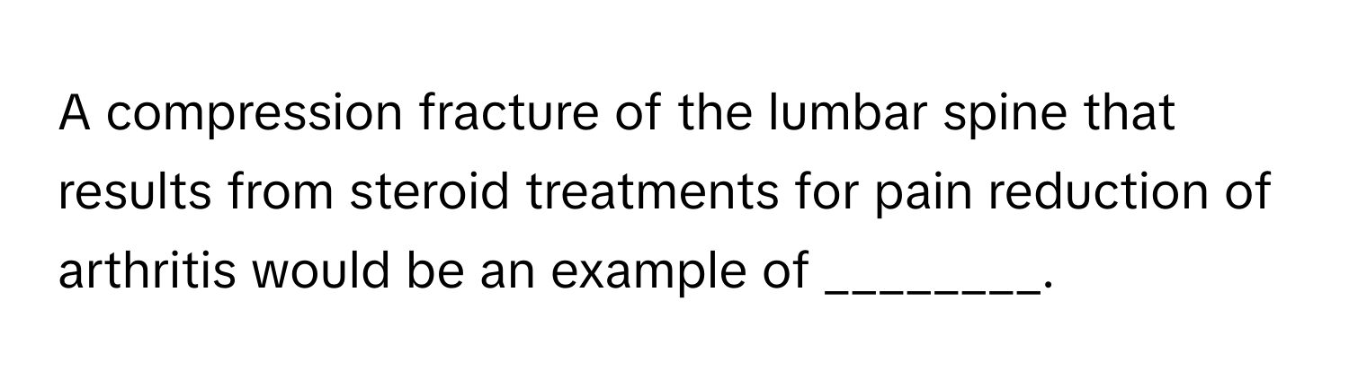 A compression fracture of the lumbar spine that results from steroid treatments for pain reduction of arthritis would be an example of ________.