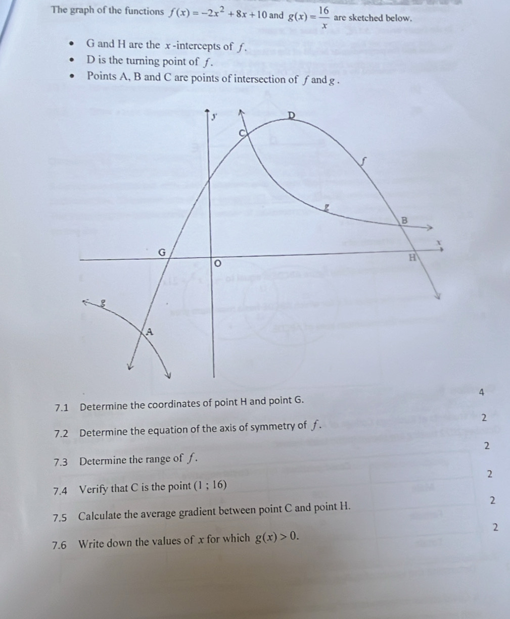 The graph of the functions f(x)=-2x^2+8x+10 and g(x)= 16/x  are sketched below.
G and H are the x -intercepts of ƒ.
D is the turning point of f.
Points A, B and C are points of intersection of f and g.
4
7.1 Determine the coordinates of point H and point G.
2
7.2 Determine the equation of the axis of symmetry of f.
2
7.3 Determine the range of ƒ.
2
7.4 Verify that C is the point (1;16)
7.5 Calculate the average gradient between point C and point H. 2
2
7.6 Write down the values of x for which g(x)>0.