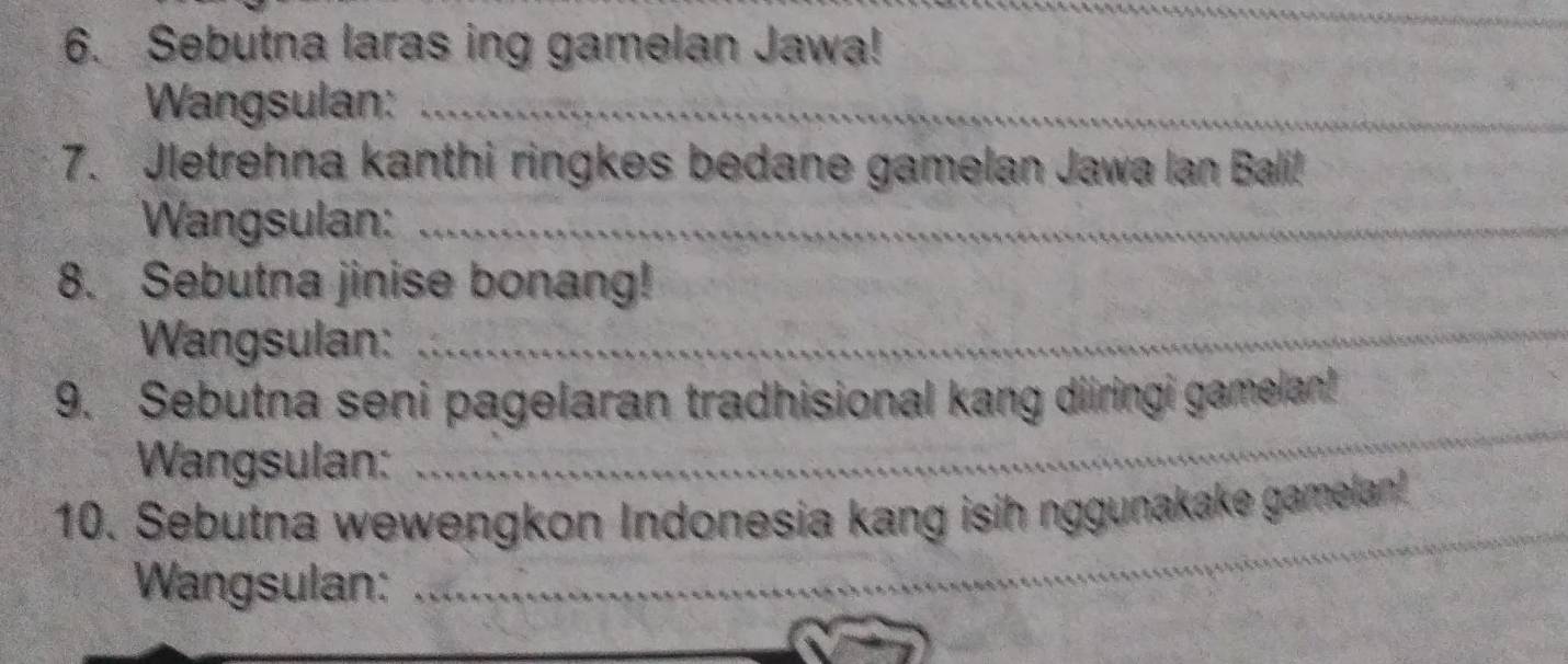 Sebutna laras ing gamelan Jawa! 
Wangsulan:_ 
_ 
7. Jletrehna kanthi ringkes bedane gamelan Jawa Ian Bali! 
Wangsulan:_ 
8. Sebutna jinise bonang! 
Wangsulan:_ 
_ 
_ 
_ 
9. Sebutna seni pagelaran tradhisional kang diiringi gamelan! 
Wangsulan: 
_ 
_ 
10. Sebutna wewengkon Indonesia kang isih nggunakake gamelan 
Wangsulan: