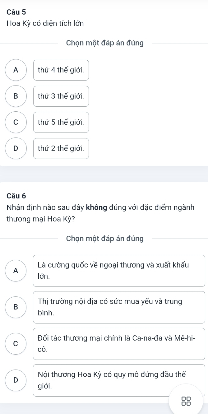 Hoa Kỳ có diện tích lớn
Chọn một đáp án đúng
A thứ 4 thế giới.
B thứ 3 thế giới.
C thứ 5 thế giới.
D thứ 2 thế giới.
Câu 6
Nhận định nào sau đây không đúng với đặc điểm ngành
thương mại Hoa Kỳ?
Chọn một đáp án đúng
Là cường quốc về ngoại thương và xuất khẩu
A lớn.
B Thị trường nội địa có sức mua yếu và trung
bình.
Đối tác thương mai chính là Ca-na-đa và Mê-hi-
C
cô.
D Nội thương Hoa Kỳ có quy mô đứng đầu thế
giới.
□□