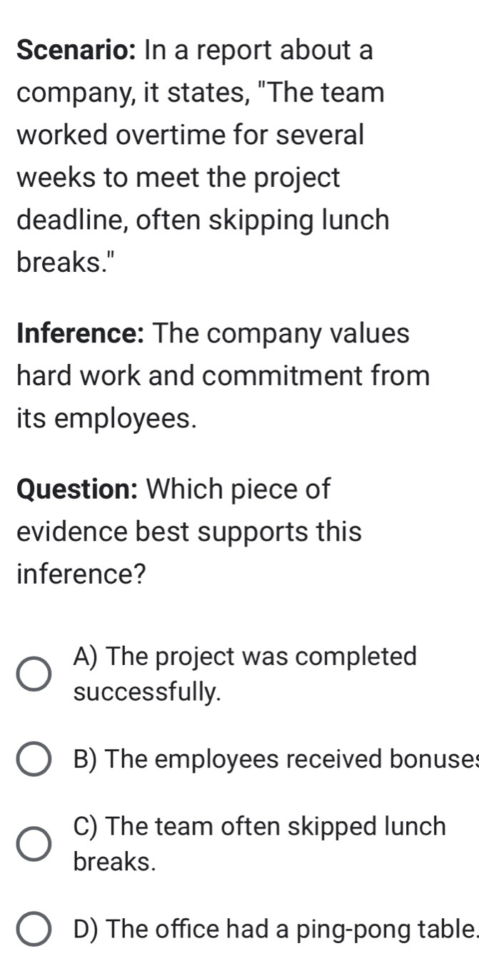 Scenario: In a report about a
company, it states, "The team
worked overtime for several
weeks to meet the project
deadline, often skipping lunch
breaks."
Inference: The company values
hard work and commitment from
its employees.
Question: Which piece of
evidence best supports this
inference?
A) The project was completed
successfully.
B) The employees received bonuse:
C) The team often skipped lunch
breaks.
D) The office had a ping-pong table.