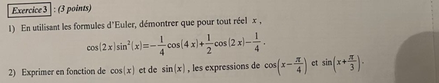 En utilisant les formules d'Euler, démontrer que pour tout réel x ,
cos (2x)sin^2(x)=- 1/4 cos (4x)+ 1/2 cos (2x)- 1/4 . 
2) Exprimer en fonction de cos (x) et de sin (x) , les expressions de cos (x- π /4 ) et sin (x+ π /3 ).