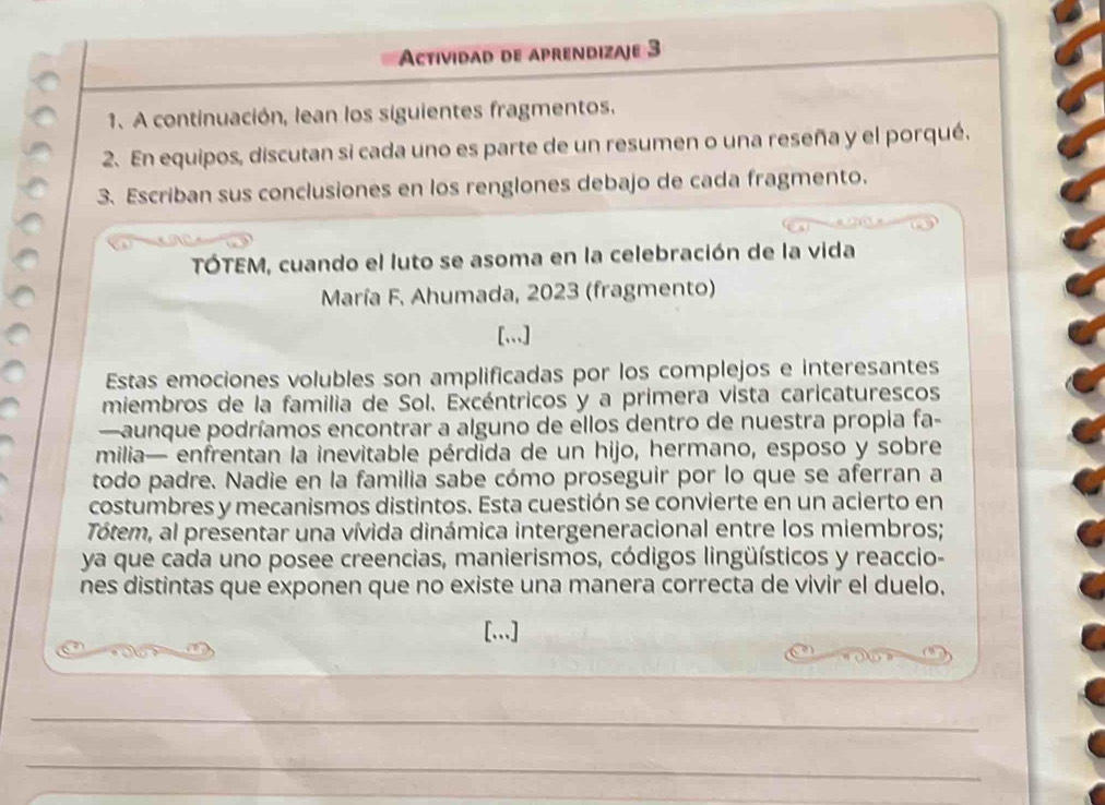 Actividad de aprendizaje 3 
1. A continuación, lean los siguientes fragmentos. 
2. En equipos, discutan si cada uno es parte de un resumen o una reseña y el porqué. 
3. Escriban sus conclusiones en los renglones debajo de cada fragmento. 
TÓTEM, cuando el luto se asoma en la celebración de la vida 
María F. Ahumada, 2023 (fragmento) 
[,,.] 
Estas emociones volubles son amplificadas por los complejos e interesantes 
miembros de la familia de Sol. Excéntricos y a primera vista caricaturescos 
—aunque podríamos encontrar a alguno de ellos dentro de nuestra propia fa- 
milia— enfrentan la inevitable pérdida de un hijo, hermano, esposo y sobre 
todo padre. Nadie en la familia sabe cómo proseguir por lo que se aferran a 
costumbres y mecanismos distintos. Esta cuestión se convierte en un acierto en 
Tótem, al presentar una vívida dinámica intergeneracional entre los miembros; 
ya que cada uno posee creencias, manierismos, códigos lingüísticos y reaccio- 
nes distintas que exponen que no existe una manera correcta de vivir el duelo. 
[.]