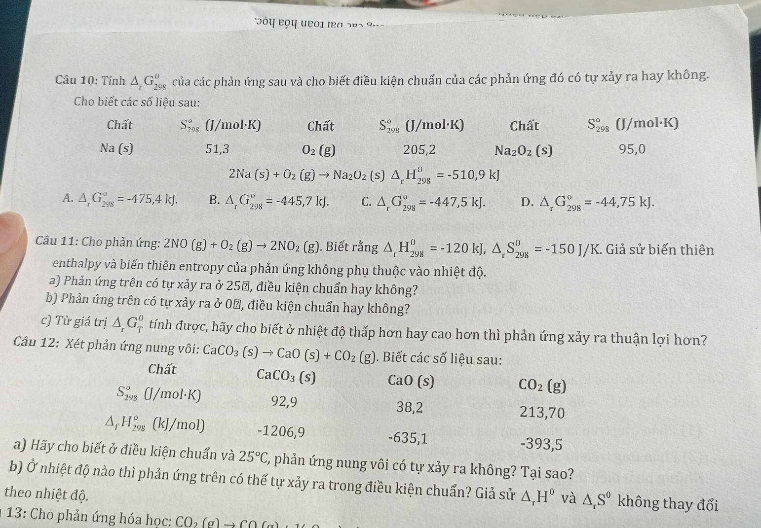 Jόη Bọη uẹο1 ιB a 2 p 2  9 
Câu 10: Tính △ _rG_(298)^0 của các phản ứng sau và cho biết điều kiện chuẩn của các phản ứng đó có tự xảy ra hay không.
Cho biết các số liệu sau:
Chất S_(298)^o (J/mol·K) Chất S_(298)°(J/mol· K) Chất S_(298)^0 (I /mol·K)
Na (s) 51,3 O_2(g) 205,2 Na_2O_2(s) 95,0
2Na(s)+O_2(g)to Na_2O_2 (s) △ _rH_(298)^(θ)=-510,9kJ
A. △ _rG_(298)°=-475,4kJ. B. △ _rG_(298)°=-445,7kJ. C. △ _rG_(298)°=-447,5kJ. D. △ _rG_(298)°=-44,75kJ.
Câu 11: Cho phản ứng: 2NO(g)+O_2(g)to 2NO_2(g) ). Biết rằng △ _rH_(298)^0=-120kJ,△ _rS_(298)^0=-150J/K. Giả sử biến thiên
enthalpy và biến thiên entropy của phản ứng không phụ thuộc vào nhiệt độ.
a) Phản ứng trên có tự xảy ra ở 25, điều kiện chuẩn hay không?
b) Phản ứng trên có tự xảy ra ở 0Đ, điều kiện chuẩn hay không?
c) Từ giá trị △ _rG_T^(0 tính được, hãy cho biết ở nhiệt độ thấp hơn hay cao hơn thì phản ứng xảy ra thuận lợi hơn?
Câu 12: Xét phản ứng nung vôi: CaCO_3)(s)to CaO(s)+CO_2(g) ). Biết các số liệu sau:
Chất
CaCO_3(s)
CaO(s)
S_(298)°(J/mol· K)
CO_2(g)
92,9 38,2 213,70
△ _fH_(298)^o(kJ/mol) -1206,9 -635,1 -393,5
a) Hãy cho biết ở điều kiện chuẩn và 25°C C, phản ứng nung vôi có tự xảy ra không? Tại sao?
b) Ở nhiệt độ nào thì phản ứng trên có thể tự xảy ra trong điều kiện chuẩn? Giả sử △ _rH^0 và △ _rS^0 không thay đổi
theo nhiệt độ.
*13: Cho phản ứng hóa học: CO_2(g)to CO(g)