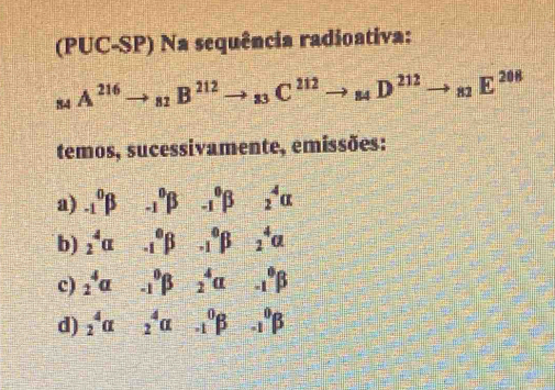 (PUC-SP) Na sequência radioativa:
_84A^(216)to _82B^(212)to _83C^(212)to _84D^(212)to _82E^(208)
temos, sucessivamente, emissões: 
a) _(-1)^0beta _(-1)^0beta _(-1)^0beta _2^4alpha
b) _2^4alpha _(-1)^0beta _(-1)^0beta _2^4alpha
c) _2^4a _(-1)^0beta _2^4alpha _(-1)^0beta
d) _2^4alpha _2^4alpha -_1^0beta -_1^0beta