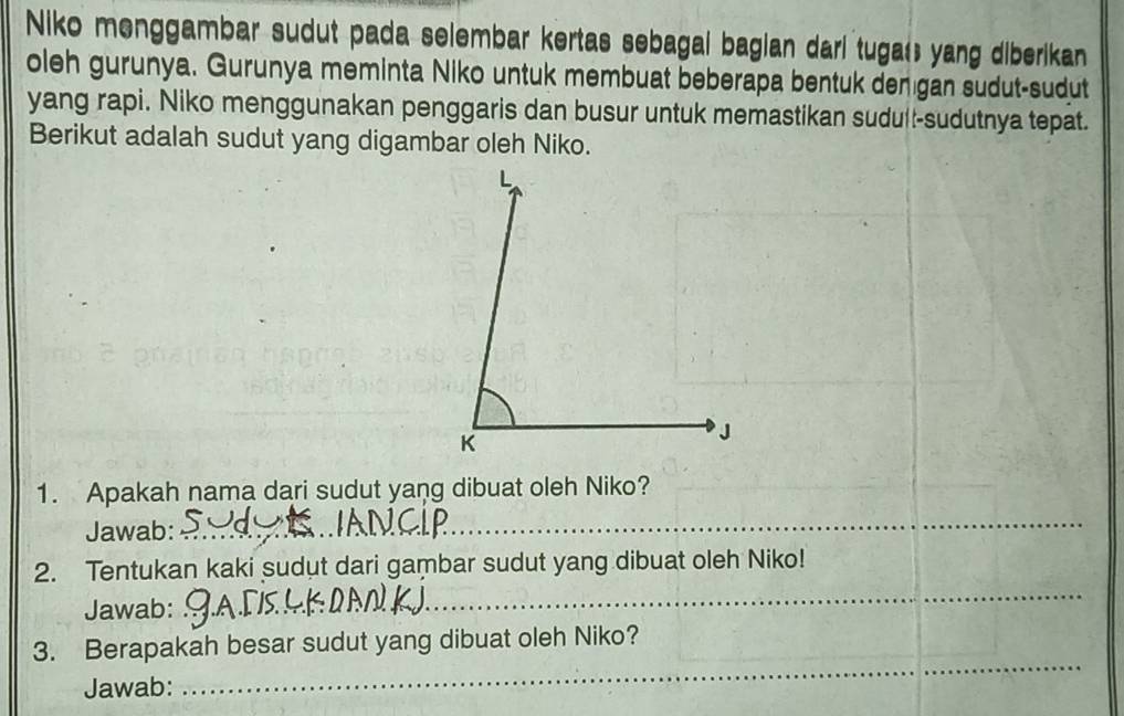 Niko menggambar sudut pada selembar kertas sebagal bagian dari tugat; yang diberikan 
oleh gurunya. Gurunya meminta Niko untuk membuat beberapa bentuk denıgan sudut-sudut 
yang rapi. Niko menggunakan penggaris dan busur untuk memastikan sudull-sudutnya tepat. 
Berikut adalah sudut yang digambar oleh Niko. 
1. Apakah nama dari sudut yang dibuat oleh Niko? 
Jawab: 
_ 
_ 
2. Tentukan kaki sudut dari gambar sudut yang dibuat oleh Niko! 
Jawab: 
3. Berapakah besar sudut yang dibuat oleh Niko? 
Jawab: 
_