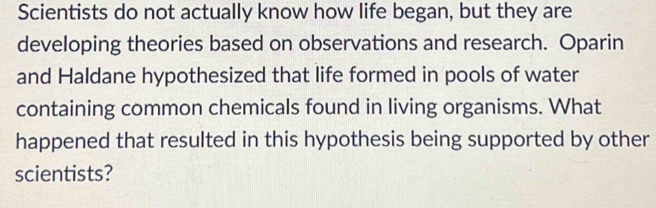 Scientists do not actually know how life began, but they are 
developing theories based on observations and research. Oparin 
and Haldane hypothesized that life formed in pools of water 
containing common chemicals found in living organisms. What 
happened that resulted in this hypothesis being supported by other 
scientists?