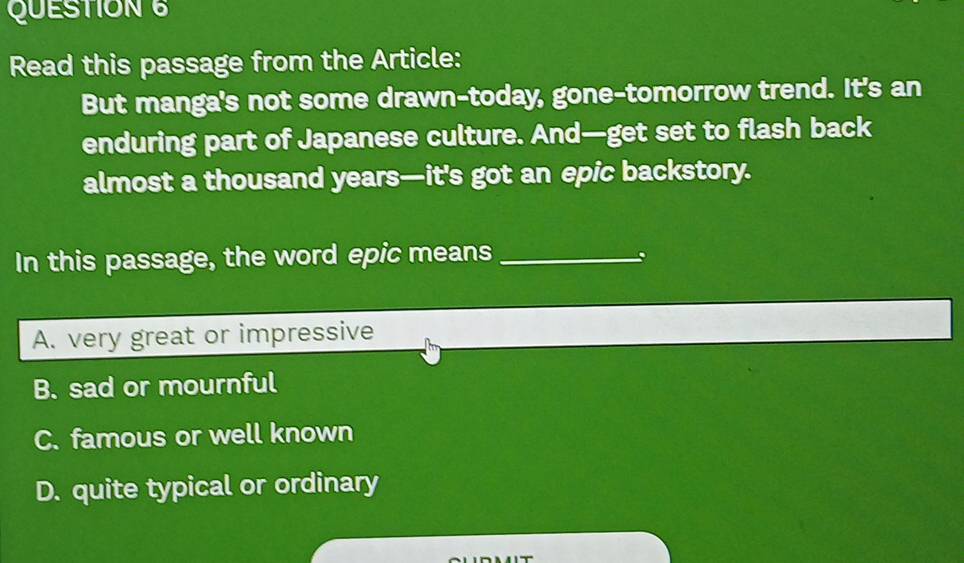 Read this passage from the Article:
But manga's not some drawn-today, gone-tomorrow trend. It's an
enduring part of Japanese culture. And—get set to flash back
almost a thousand years—it's got an epic backstory.
In this passage, the word epic means_
A. very great or impressive
B. sad or mournful
C. famous or well known
D. quite typical or ordinary