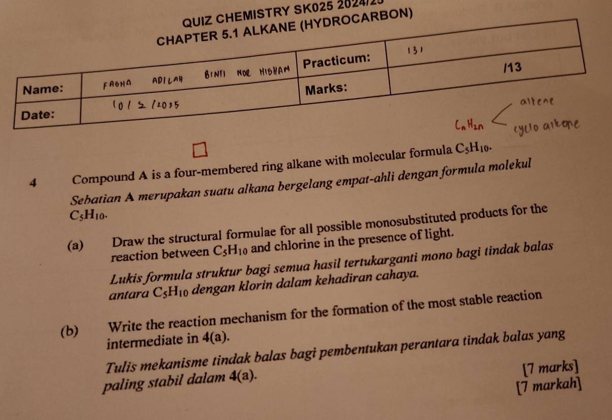 HEMISTRY SK025 2024/2! 
ARBON) 
4 Compound A is a four-membered ring alkane with molecular formula C_5H_10. 
Sebatian A merupakan suatu alkana bergelang empat-ahli dengan formula molekul
C_5H_10. 
(a) Draw the structural formulae for all possible monosubstituted products for the 
reaction between C_5H_10 and chlorine in the presence of light. 
Lukis formula struktur bagi semua hasil tertukarganti mono bagi tindak balas 
antara C_5H_10 dengan klorin dalam kehadiran cahaya. 
(b) t Write the reaction mechanism for the formation of the most stable reaction 
intermediate in 4(a). 
Tulis mekanisme tindak balas bagi pembentukan perantara tindak balas yang 
paling stabil dalam 4(a). 
[7 marks] 
[7 markah]