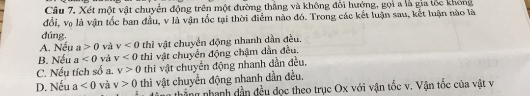 Xét một vật chuyển động trên một đường thẳng và không đổi hướng, gọi a là gia tốc không
đổi, vọ là vận tốc ban đầu, v là vận tốc tại thời điểm nào đó. Trong các kết luận sau, kết luận nào là
dúng.
A. Nếu a>0 và v<0</tex> thì vật chuyền động nhanh dần đều.
B. Nếu a<0</tex> và v<0</tex> thì vật chuyển động chậm dần đều.
C. Nếu tích số a. v>0 thì vật chuyển động nhanh dần đều.
D. Nếu a<0</tex> và v>0 thì vật chuyền động nhanh dần đều.
thẳng nhanh dần đều dọc theo trục Ox với vận tốc v. Vận tốc của vật v