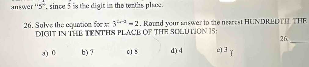 answer “ 5 ”, since 5 is the digit in the tenths place.
26. Solve the equation for x : 3^(2x-2)=2. Round your answer to the nearest HUNDREDTH. THE
DIGIT IN THE TENTHS PLACE OF THE SOLUTION IS:
26._
a) 0 b) 7 c) 8 d) 4 e) 3