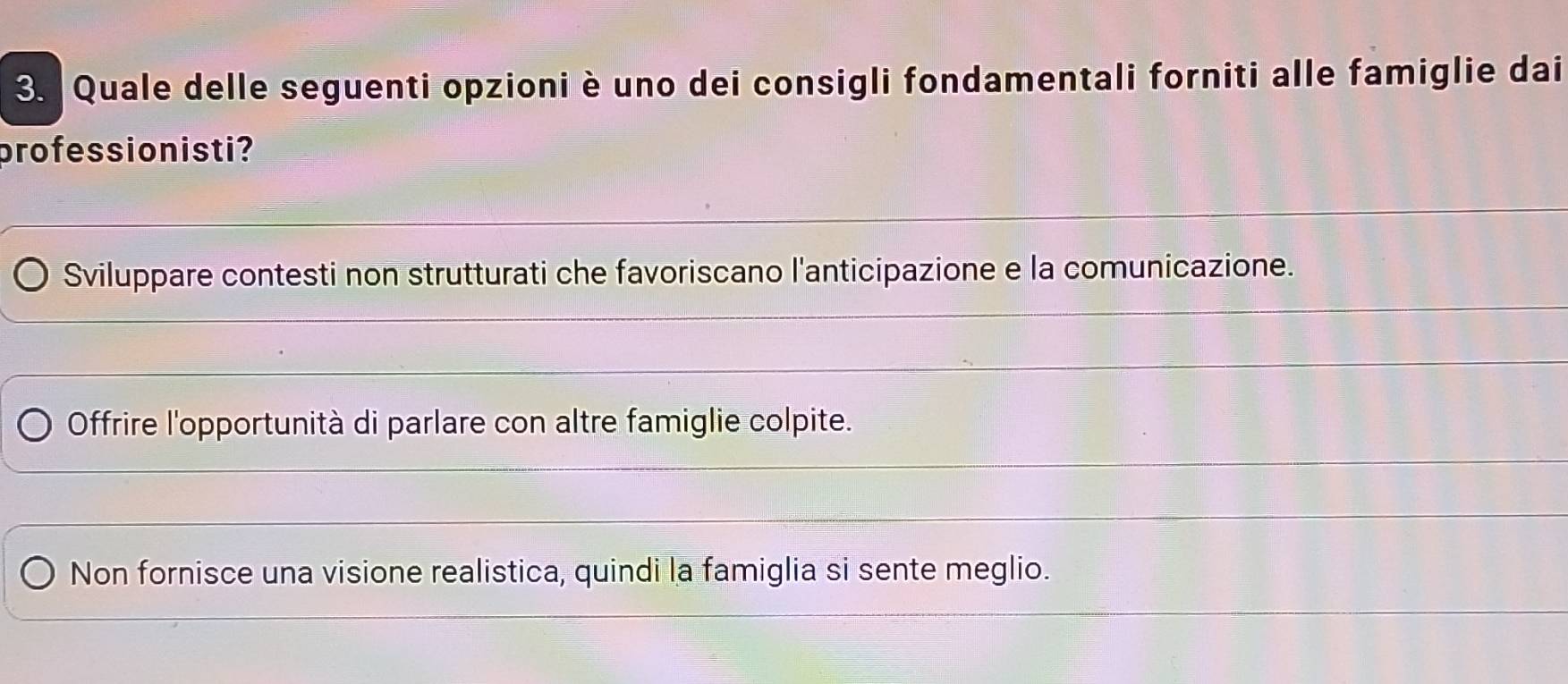 Quale delle seguenti opzioni è uno dei consigli fondamentali forniti alle famiglie dai
professionisti?
Sviluppare contesti non strutturati che favoriscano l'anticipazione e la comunicazione.
Offrire l'opportunità di parlare con altre famiglie colpite.
Non fornisce una visione realistica, quindi la famiglia si sente meglio.