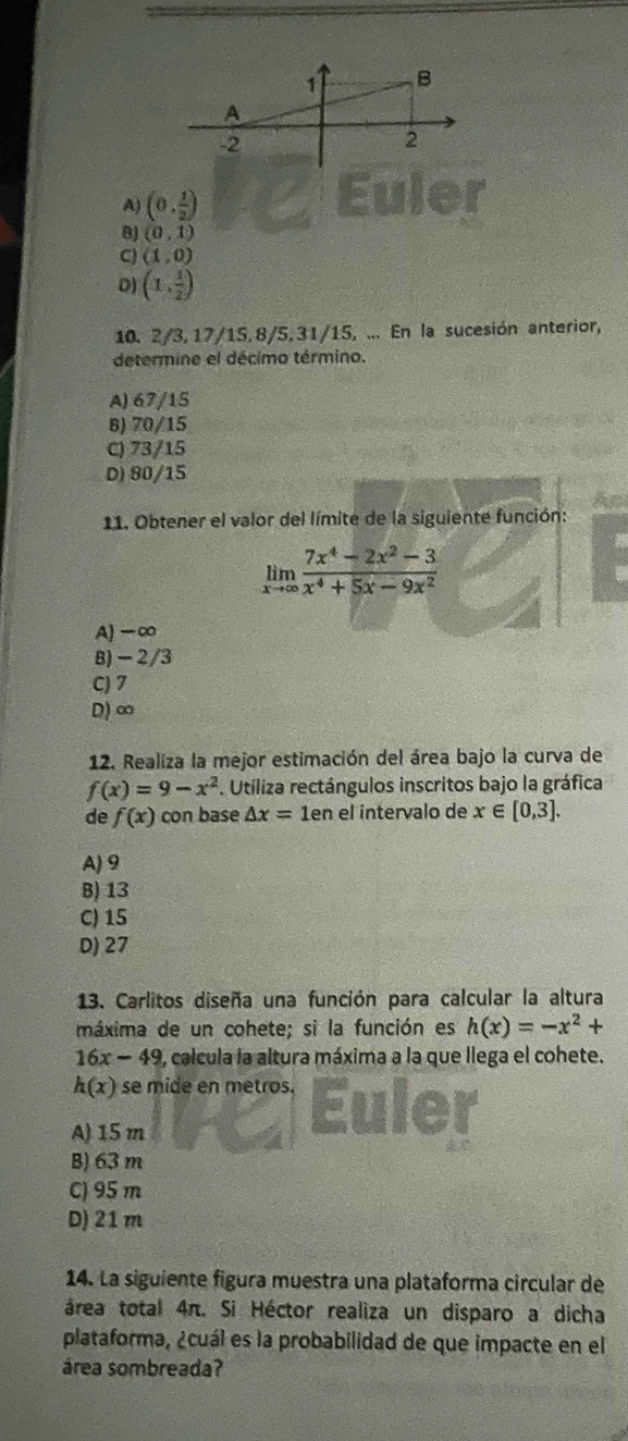 A) (0, 1/2 )
(0,1)
C) (1,0)
0) (1, 1/2 )
10. 2/3, 17/15, 8/5. 31/15, ... En la sucesión anterior,
determine el décimo término.
A) 67/15
B) 70/15
C) 73/15
D) 80/15
11. Obtener el valor del límite de la siguiente función:
limlimits _xto ∈fty  (7x^4-2x^2-3)/x^4+5x-9x^2 
A) -∞
B) - 2/3
C) 7
D) ∞
12. Realiza la mejor estimación del área bajo la curva de
f(x)=9-x^2. Utiliza rectángulos inscritos bajo la gráfica
de f(x) con base △ x=1en el intervalo de x∈ [0,3].
A) 9
B) 13
C) 15
D) 27
13. Carlitos diseña una función para calcular la altura
máxima de un cohete; si la función es h(x)=-x^2+
16x-49 O, calcula la altura máxima a la que llega el cohete.
h(x) se mide en metros.
A) 15m
B) 63 m
C) 95 m
D) 21m
14. La siguiente figura muestra una plataforma circular de
área total 4π. Si Héctor realiza un disparo a dicha
plataforma, ¿cuál es la probabilidad de que impacte en el
área sombreada?