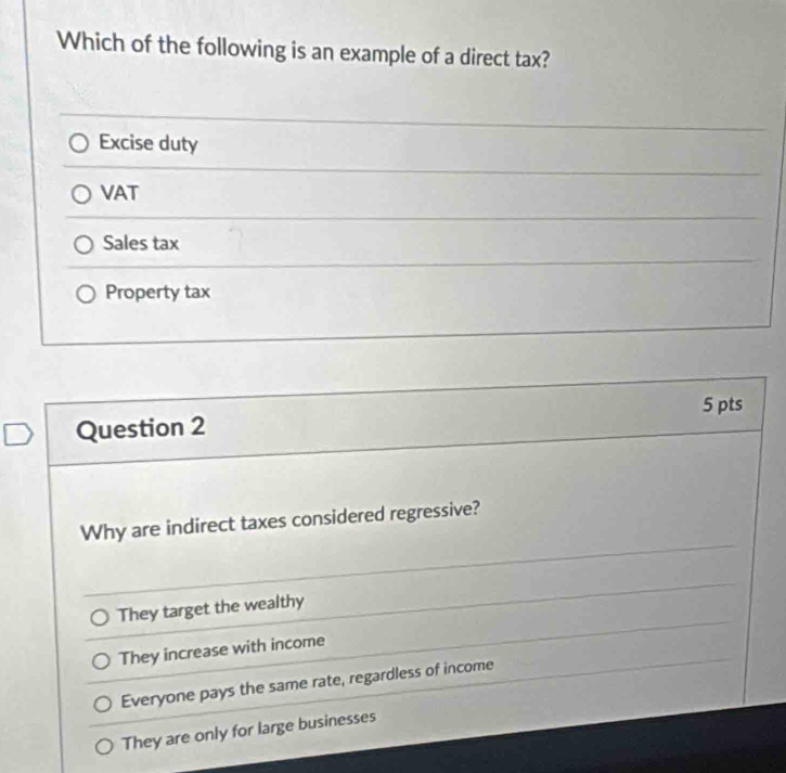 Which of the following is an example of a direct tax?
Excise duty
VAT
Sales tax
Property tax
5 pts
Question 2
Why are indirect taxes considered regressive?
They target the wealthy
They increase with income
Everyone pays the same rate, regardless of income
They are only for large businesses