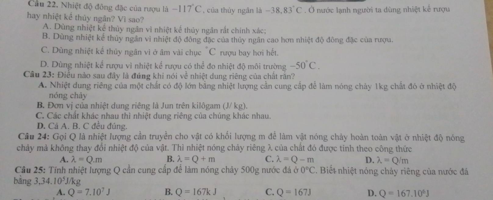 Nhiệt độ đông đặc của rượu là -117°C , của thủy ngân là -38,83°C. Ở nước lạnh người ta dùng nhiệt kế rượu
hay nhiệt kế thủy ngân? Vì sao?
A. Dùng nhiệt kế thủy ngân vì nhiệt kế thủy ngân rất chính xác;
B. Dùng nhiệt kế thủy ngân vì nhiệt độ đông đặc của thủy ngân cao hơn nhiệt độ đông đặc của rượu.
C. Dùng nhiệt kế thủy ngân vì ở âm vài chục 『C rượu bay hơi hết.
D. Dùng nhiệt kế rượu vì nhiệt kế rượu có thể đo nhiệt độ môi trường -50°C.
Câu 23: Điều nào sau đây là đúng khi nói về nhiệt dung riêng của chất rắn?
A. Nhiệt dung riêng của một chất có độ lớn bằng nhiệt lượng cần cung cấp để làm nóng chảy 1kg chất đó ở nhiệt độ
nóng chảy
B. Đơn vị của nhiệt dung riêng là Jun trên kilôgam (J/ kg).
C. Các chất khác nhau thì nhiệt dung riêng của chúng khác nhau.
D. Cả A. B. C đều đúng.
Câu 24: Gọi Q là nhiệt lượng cần truyền cho vật có khối lượng m để làm vật nóng chảy hoàn toàn vật ở nhiệt độ nóng
chảy mà không thay đổi nhiệt độ của vật. Thì nhiệt nóng chảy riêng λ của chất đó được tính theo công thức
A. lambda =Q.m B. lambda =Q+m C. lambda =Q-m D. lambda =Q/m
Câu 25: Tính nhiệt lượng Q cần cung cấp để làm nóng chảy 500g nước đá ở 0°C. Biết nhiệt nóng chảy riêng của nước đá
bằng 3, 34.10^5J/kg
A. Q=7.10^7J B. Q=167kJ C. Q=167J D. Q=167.10^6J