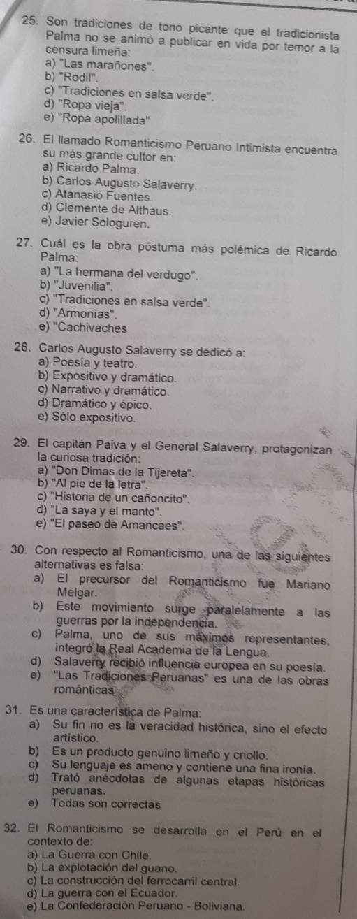 Son tradiciones de tono picante que el tradicionista
Palma no se animó a publicar en vida por temor a la
censura limeña:
a) "Las marañones".
b) "Rodil".
c) "Tradiciones en salsa verde".
d) ''Ropa vieja''.
e) ''Ropa apolillada''
26. El llamado Romanticismo Peruano Intimista encuentra
su más grande cultor en:
a) Ricardo Palma.
b) Carlos Augusto Salaverry.
c) Atanasio Fuentes.
d) Clemente de Althaus.
e) Javier Sologuren.
27. Cuál es la obra póstuma más polémica de Ricardo
Palma:
a) "La hermana del verdugo'.
b) "Juvenilia".
c) ''Tradiciones en salsa verde''.
d) ''Armonias''
e) "Cachivaches
28. Carlos Augusto Salaverry se dedicó a:
a) Poesia y teatro.
b) Expositivo y dramático.
c) Narrativo y dramático.
d) Dramático y épico.
e) Sólo expositivo.
29. El capitán Paiva y el General Salaverry, protagonizan
la curiosa tradición:
a) "Don Dimas de la Tijereta".
b) ''Al pie de la letra''.
c) ''Historia de un cañoncito''.
d) "La saya y el manto".
e) "El paseo de Amancaes".
30. Con respecto al Romanticismo, una de las siguientes
alternativas es falsa:
a) El precursor del Romanticismo fue Mariano
Melgar.
b) Este movimiento surge paralelamente a las
guerras por la independencia.
c) Palma, uno de sus máximos representantes,
integró la Real Academia de la Lengua.
d) Salaverry recibió influencia europea en su poesia.
e) ''Las Tradiciones Peruanas'' es una de las obras
románticas
31. Es una característica de Palma:
a) Su fin no es la veracidad histórica, sino el efecto
artistico.
b) Es un producto genuino limeño y criollo.
c) Su lenguaje es ameno y contiene una fina ironia.
d) Trató anécdotas de algunas etapas históricas
peruanas.
e) Todas son correctas
32. El Romanticismo se desarrolla en el Perú en el
contexto de:
a) La Guerra con Chile.
b) La explotación del guano.
c) La construcción del ferrocarril central.
d) La guerra con el Ecuador.
e) La Confederación Peruano - Boliviana.