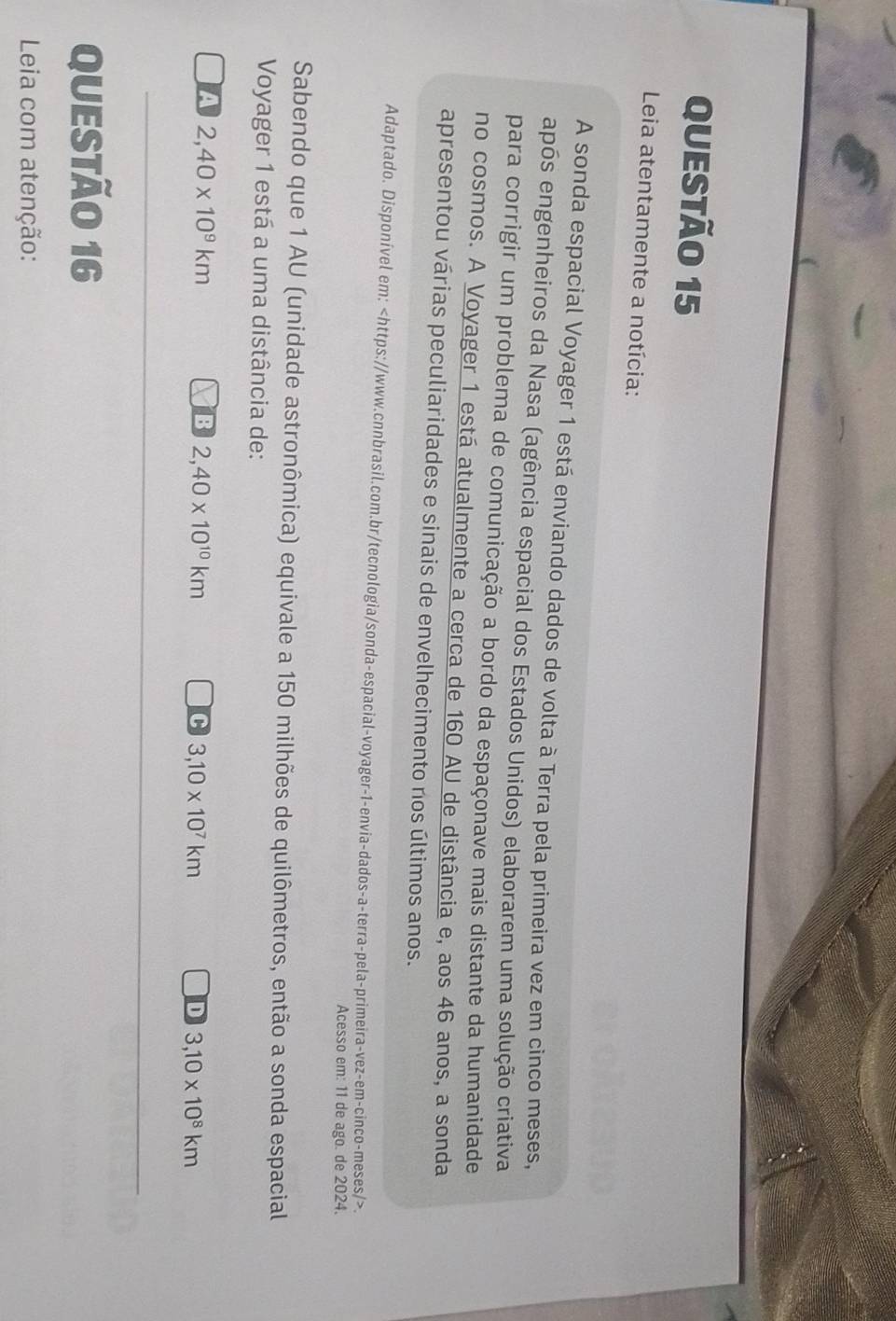 Leia atentamente a notícia:
A sonda espacial Voyager 1 está enviando dados de volta à Terra pela primeira vez em cinco meses,
após engenheiros da Nasa (agência espacial dos Estados Unidos) elaborarem uma solução criativa
para corrigir um problema de comunicação a bordo da espaçonave mais distante da humanidade
no cosmos. A Voyager 1 está atualmente a cerca de 160 AU de distância e, aos 46 anos, a sonda
apresentou várias peculiaridades e sinais de envelhecimento nos últimos anos.
Adaptado. Disponível em:.
Acesso em: 11 de ago. de 2024.
Sabendo que 1 AU (unidade astronômica) equivale a 150 milhões de quilômetros, então a sonda espacial
Voyager 1 está a uma distância de:
A 2, 40* 10^9km
B 2,40* 10^(10)km
C 3,10* 10^7km
D 3,10* 10^8km
QUESTÃo 16
Leia com atenção: