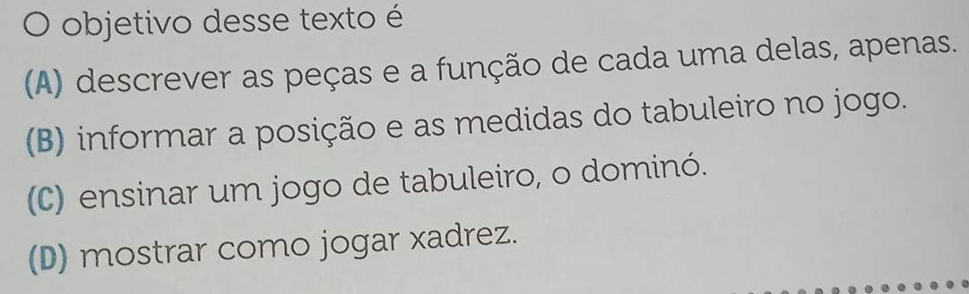 objetivo desse texto é
(A) descrever as peças e a função de cada uma delas, apenas.
(B) informar a posição e as medidas do tabuleiro no jogo.
(C) ensinar um jogo de tabuleiro, o dominó.
(D) mostrar como jogar xadrez.