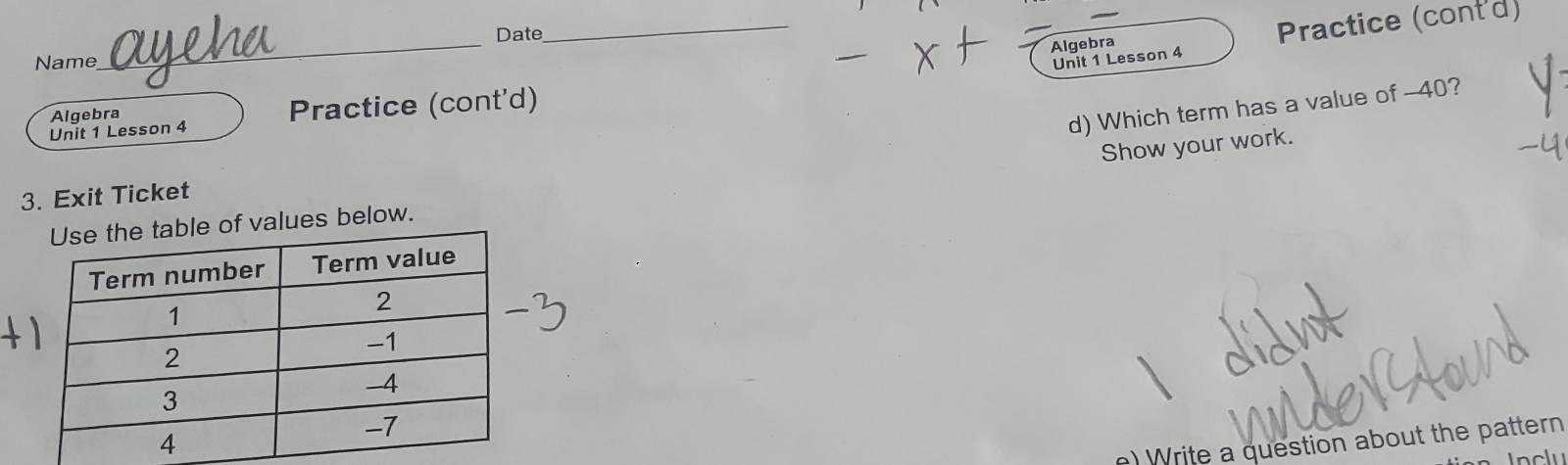 Algebra Practice (cont'd) 
Date 
_ 
Name 
_ 
Unit 1 Lesson 4 
d) Which term has a value of -40? 
Unit 1 Lesson 4 Practice (cont'd) 
Algebra 
Show your work. 
3. Exit Ticket 
f values below. 
e) Write a question about the pattern 
Inclu