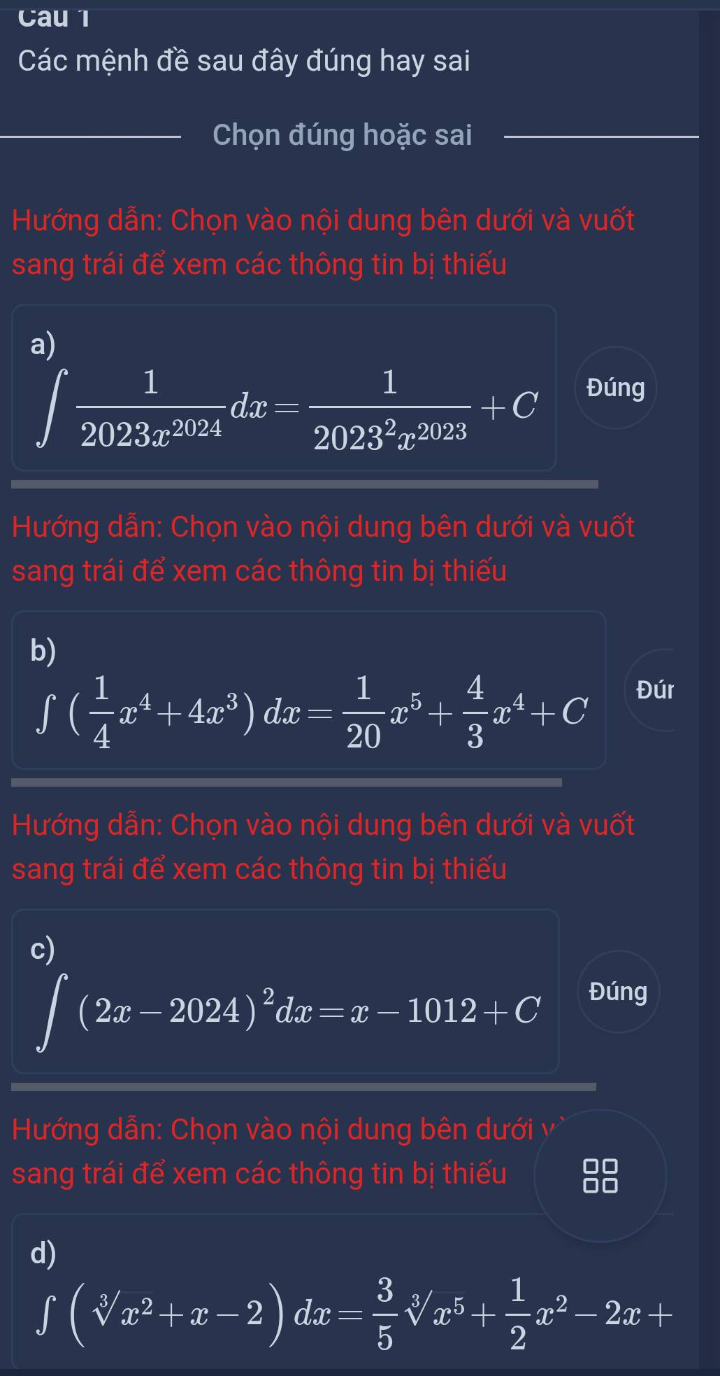 Cau 1 
Các mệnh đề sau đây đúng hay sai 
_Chọn đúng hoặc sai_ 
Hướng dẫn: Chọn vào nội dung bên dưới và vuốt 
sang trái để xem các thông tin bị thiếu 
a)
∈t  1/2023x^(2024) dx= 1/2023^2x^(2023) +C Đúng 
Hướng dẫn: Chọn vào nội dung bên dưới và vuốt 
sang trái để xem các thông tin bị thiếu 
b)
∈t ( 1/4 x^4+4x^3)dx= 1/20 x^5+ 4/3 x^4+C
Đúr 
Hướng dẫn: Chọn vào nội dung bên dưới và vuốt 
sang trái để xem các thông tin bị thiếu 
c)
∈t (2x-2024)^2dx=x-1012+C
Đúng 
Hướng dẫn: Chọn vào nội dung bên dưới vì 
sang trái để xem các thông tin bị thiếu 
00 
00 
d)
∈tlimits (sqrt[3](x^2)+x-2)dx= 3/5 sqrt[3](x^5)+ 1/2 x^2-2x+