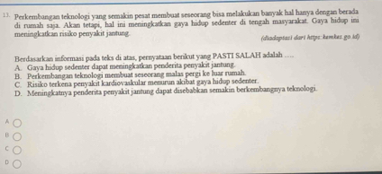 Perkembangan teknologi yang semakin pesat membuat seseorang bisa melakukan banyak hal hanya dengan berada
di rumah saja. Akan tetapi, hal ini meningkatkan gaya hidup sedenter di tengah masyarakat. Gaya hidup ini
meningkatkan risiko penyakit jantung
(diadaptasi dari https: kemkes.go.id)
Berdasarkan informasi pada teks di atas, pernyataan berikut yang PASTI SALAH adalah …
A. Gaya hidup sedenter dapat meningkatkan penderita penyakit jantung.
B. Perkembangan teknologi membuat seseorang malas pergi ke luar rumah.
C. Risiko terkena penyakit kardiovaskular menurun akibat gaya hidup sedenter.
D. Meningkatnya penderita penyakit jantung dapat disebabkan semakin berkembangnya teknologi.
A
F