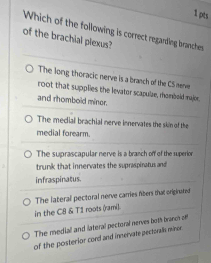 Which of the following is correct regarding branches
of the brachial plexus?
The long thoracic nerve is a branch of the C5 nerve
root that supplies the levator scapulae, rhomboid major,
and rhomboid minor.
The medial brachial nerve innervates the skin of the
medial forearm.
The suprascapular nerve is a branch off of the superior
trunk that innervates the supraspinatus and
infraspinatus.
The lateral pectoral nerve carries fibers that originated
in the C8 & T1 roots (rami).
The medial and lateral pectoral nerves both branch off
of the posterior cord and innervate pectoralis minor.