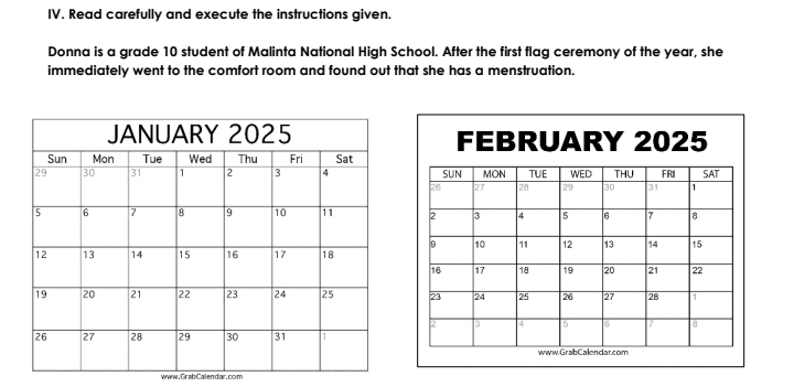 Read carefully and execute the instructions given. 
Donna is a grade 10 student of Malinta National High School. After the first flag ceremony of the year, she 
immediately went to the comfort room and found out that she has a menstruation. 
www. GrabCalendar.com