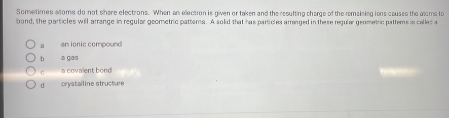 Sometimes atoms do not share electrons. When an electron is given or taken and the resulting charge of the remaining ions causes the atoms to
bond, the particles will arrange in regular geometric patterns. A solid that has particles arranged in these regular geometric patterns is called a
a an ionic compound
b a gas
C a covalent bond
d crystalline structure