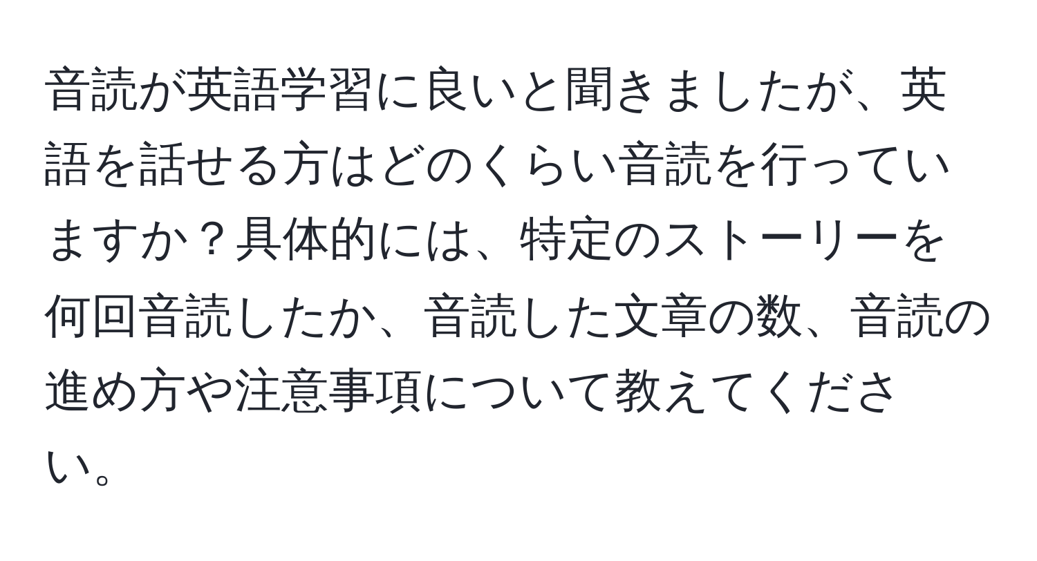 音読が英語学習に良いと聞きましたが、英語を話せる方はどのくらい音読を行っていますか？具体的には、特定のストーリーを何回音読したか、音読した文章の数、音読の進め方や注意事項について教えてください。