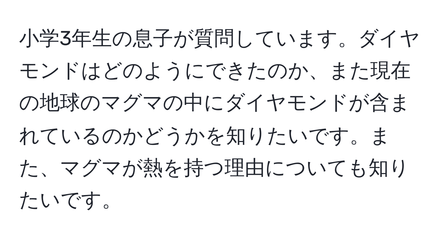 小学3年生の息子が質問しています。ダイヤモンドはどのようにできたのか、また現在の地球のマグマの中にダイヤモンドが含まれているのかどうかを知りたいです。また、マグマが熱を持つ理由についても知りたいです。