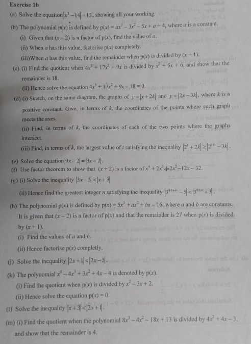 Solve the equation |x^3-14|=13 , showing all your working.
(b) The polynomial p(x) is defined by p(x)=ax^3-3x^2-5x+a+4 , where a is a constant.
(i) Given that (x-2) is a factor of p(x) , find the value of a.
(ii) When a has this value, factorise p(x) completely.
(iii)When ahas this value, find the remainder when p(x) is divided by (x+1).
(c) (i) Find the quotient when 4x^3+17x^2+9x is divided by x^2+5x+6 , and show that the
remainder is 18.
(ii) Hence solve the equation 4x^3+17x^2+9x-18=0.
(d) (i) Sketch, on the same diagram, the graphs of y=|x+2k| and y=|2x-3k| , where k is a
positive constant. Give, in terms of k, the coordinates of the points where each graph
meets the axes.
(ii) Find, in terms of k, the coordinates of each of the two points where the graphs
intersect.
(iii) Find, in terms of k, the largest value of s satisfying the inequality |2^x+2k|≥ |2^(x+1)-3k|.
(e) Solve the equation |9x-2|=|3x+2|.
(f) Use factor theorem to show that (x+2) is a factor of x^4+2x^3+2x^2-12x-32.
(g) (i) Solve the inequality |3x-5|
(ii) Hence find the greatest integer n satisfying the inequality |3^(a_1n+1)-5|
(h) The polynomial p(x) is defined by p(x)=5x^3+ax^2+bx-16 , where a and b are constants.
It is given that (x-2) is a factor of p(x) and that the remainder is 27 when p(x) is divided
by (x+1).
(i) Find the values of a and b.
(ii) Hence factorise p(x) completly.
(j) Solve the inequality |2x+1|
(k) The polynomial x^4-4x^3+3x^2+4x-4 is denoted by p(x).
(i) Find the quotient when p(x) is divided by x^2-3x+2.
(ii) Hence solve the equation p(x)=0.
(l) Solve the inequality |x+3|
(m) (i) Find the quotient when the polynomial 8x^3-4x^2-18x+13 is divided by 4x^2+4x-3,
and show that the remainder is 4.