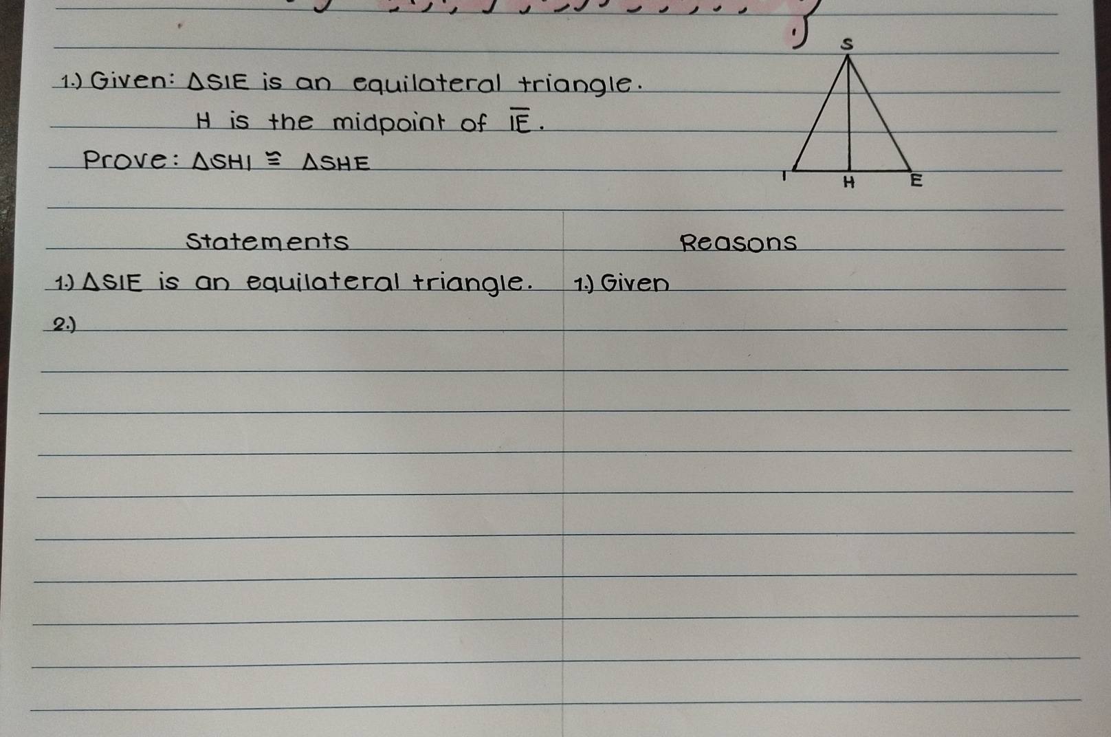 ) Given: ASIE is an equilateral triangle.
H is the midpoint of overline IE. 
Prove: △ SHI≌ △ SHE
statements Reasons 
1. ) △ SIE is an equilateral triangle. 1. ) Given 
2. )