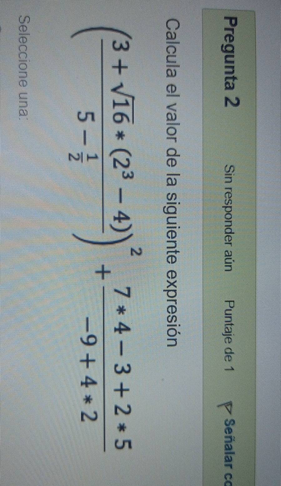 Pregunta 2 Sin responder aún Puntaje de 1 P Señalar c 
Calcula el valor de la siguiente expresión
(frac 3+sqrt(16)*(2^3-4)5- 1/2 )^2+ (7*4-3+2*5)/-9+4*2 
Seleccione una: