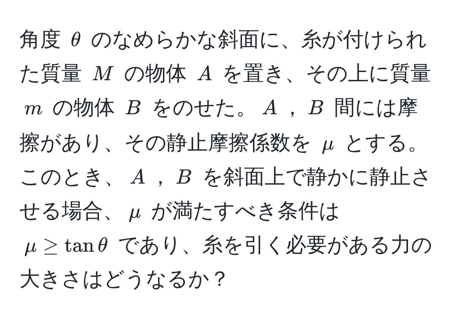 角度 $θ$ のなめらかな斜面に、糸が付けられた質量 $M$ の物体 $A$ を置き、その上に質量 $m$ の物体 $B$ をのせた。$A$，$B$ 間には摩擦があり、その静止摩擦係数を $mu$ とする。このとき、$A$，$B$ を斜面上で静かに静止させる場合、$mu$ が満たすべき条件は $mu ≥ tanθ$ であり、糸を引く必要がある力の大きさはどうなるか？