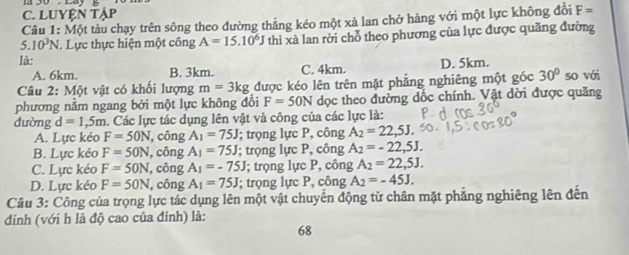 J2 Cay
C. LUYỆN Tập
Câu 1: Một tàu chạy trên sông theo đường thẳng kéo một xả lan chở hàng với một lực không đổi F=
5. 10^3N. Lực thực hiện một công A=15.10^6J thì xà lan rời chỗ theo phương của lực được quãng đường
là: D. 5km.
A. 6km. B. 3km. C. 4km.
Câu 2: Một vật có khối lượng m=3kg được kéo lên trên mặt phẳng nghiêng một góc 30° so với
phương năm ngang bởi một lực không đổi F=50N dọc theo đường dốc chính. Vật dời được quãng
dường d=1, 5m. Các lực tác dụng lên vật và công của các lực là:
A. Lực kéo F=50N, , công A_1=75J; trọng lực P, công A_2=22,5J.
B. Lực kéo F=50N , công A_1=75J; trọng lực P, công A_2=-22,5J.
C. Lực kéo F=50N , công A_1=-75J; trọng lực P, công A_2=22,5J.
D. Lực kéo F=50N , công A_1=75J; trọng lực P, công A_2=-45J. 
Câu 3: Công của trọng lực tác dụng lên một vật chuyển động từ chân mặt phẳng nghiêng lên đến
đinh (với h là độ cao của đinh) là:
68