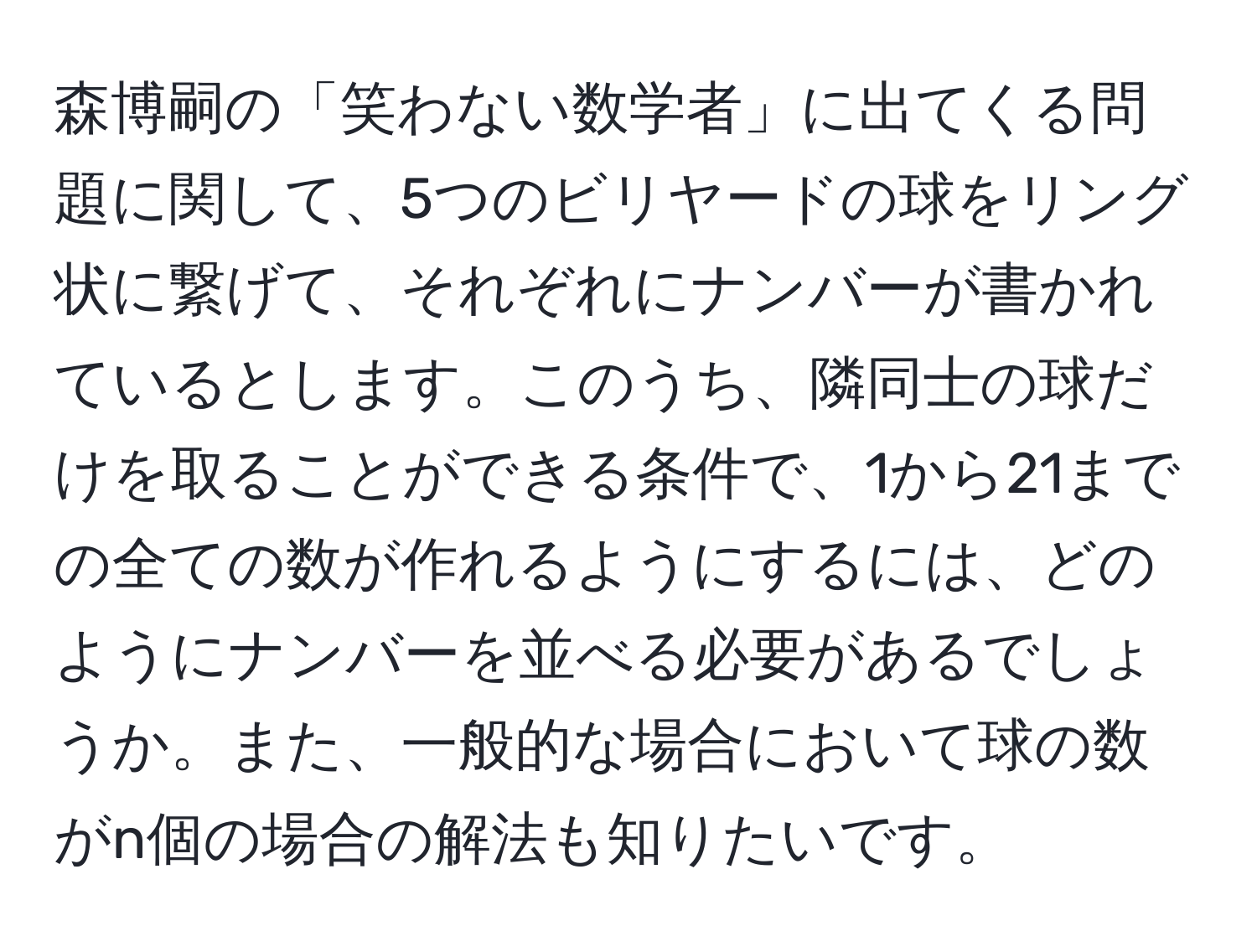 森博嗣の「笑わない数学者」に出てくる問題に関して、5つのビリヤードの球をリング状に繋げて、それぞれにナンバーが書かれているとします。このうち、隣同士の球だけを取ることができる条件で、1から21までの全ての数が作れるようにするには、どのようにナンバーを並べる必要があるでしょうか。また、一般的な場合において球の数がn個の場合の解法も知りたいです。