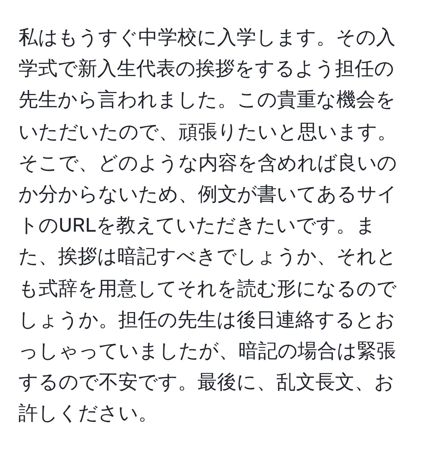 私はもうすぐ中学校に入学します。その入学式で新入生代表の挨拶をするよう担任の先生から言われました。この貴重な機会をいただいたので、頑張りたいと思います。そこで、どのような内容を含めれば良いのか分からないため、例文が書いてあるサイトのURLを教えていただきたいです。また、挨拶は暗記すべきでしょうか、それとも式辞を用意してそれを読む形になるのでしょうか。担任の先生は後日連絡するとおっしゃっていましたが、暗記の場合は緊張するので不安です。最後に、乱文長文、お許しください。