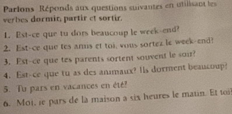 Parlons Réponds aux questions suivantes en utilisant les 
verbes dormit, partir et sortir. 
1. Est-ce que tu dors beaucoup le week-end? 
2. Est-ce que tes amis et toi, vous sortez le week-end? 
3. Est-ce que tes parents sortent souvent le soir? 
4. Est-ce que tu as des animaux? Is dorment beaucoup? 
5. Tu pars en vacances en été? 
6. Moi, ie pars de la maison a six heures le matin. Et toi