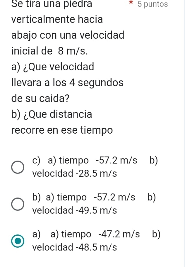 Se tira una piedra 5 puntos
verticalmente hacia
abajo con una velocidad
inicial de 8 m/s.
a) ¿Que velocidad
Ilevara a los 4 segundos
de su caida?
b) ¿Que distancia
recorre en ese tiempo
c) a) tiempo -57.2 m/s b)
velocidad -28.5 m/s
b) a) tiempo -57.2 m/s b)
velocidad -49.5 m/s
a) a) tiempo -47.2 m/s b)
velocidad -48.5 m/s