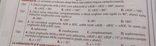 (5p) subiectul III. La cerínțele următoare alege litera care indică singura variantã corectã.
1. Dacă unghiurile AOB și BOC sunt adiacente și ∠ AOB+∠ BOC=280° , atunci:
A. ∠ AOC>90°; B. ∠ AOC=140° C. ∠ AOC=80°; D. ∠ AOC=100°. 
2. Dacă suma măsurilor complementelor a douã unghiuri este egală cu 80° , atunci suma
(5p) măsurilor unghiurilor este egală cu: 280°
A.
B. 100° C. 90° D. 180°. 
(5p) 3. Se considerã unghiurile AOB și BOC, astfel încât ∠ AOB-∠ BOC=∠ AOC. In acest caz,
unghiurile AOB șĩ BOC sunt: D. suplementare.
A. adiacente; B. neadiacente; C. complementare;
(5p) 4. Dacă unghiurile MON si MOP sunt adiacente. ∠ MOP=40°, ∠ NOP=75° și măsura comple-
mentului unghiului MON, exprimată în grade, este x, atunci:
A. x=55° B. x=35°.
La subiectele IV şi V scrie rezolv C. x=115°