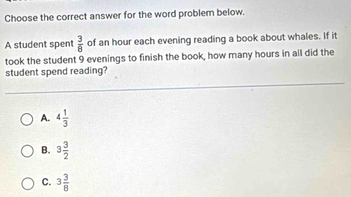 Choose the correct answer for the word problem below.
A student spent  3/8  of an hour each evening reading a book about whales. If it
took the student 9 evenings to finish the book, how many hours in all did the
student spend reading?
A. 4 1/3 
B. 3 3/2 
C. 3 3/8 